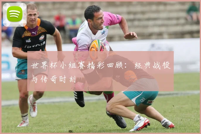 世界杯小组赛精彩回顾：经典战役与传奇时刻