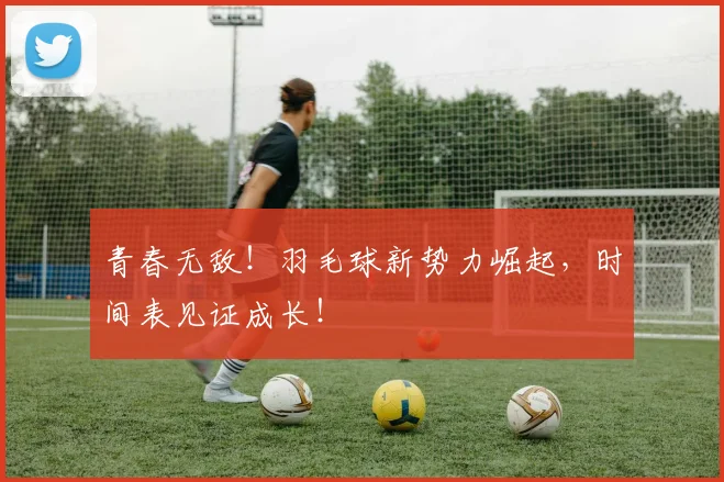 青春无敌!羽毛球新势力崛起,时间表见证成长!