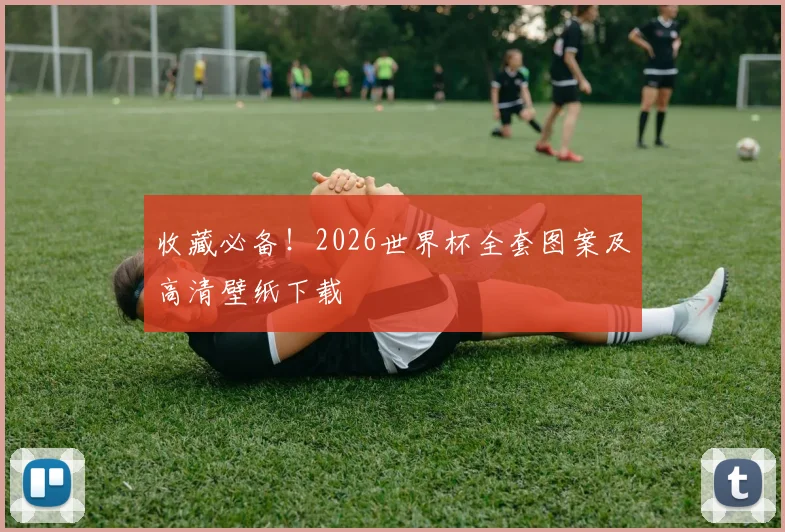 收藏必备！2026世界杯全套图案及高清壁纸下载