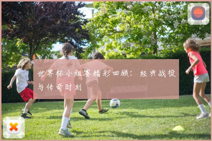 世界杯小组赛精彩回顾：经典战役与传奇时刻
